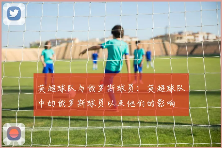 英超球队与俄罗斯球员：英超球队中的俄罗斯球员以及他们的影响