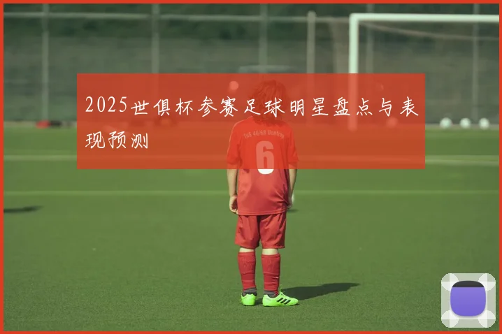 2025世俱杯参赛足球明星盘点与表现预测