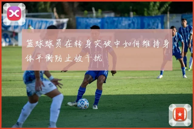 篮球球员在转身突破中如何维持身体平衡防止被干扰