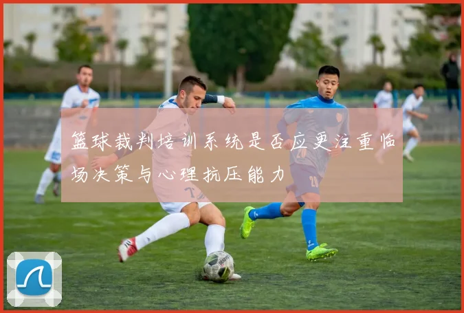 篮球裁判培训系统是否应更注重临场决策与心理抗压能力
