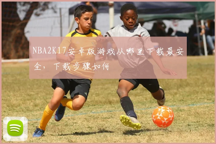 NBA2K17安卓版游戏从哪里下载最安全，下载步骤如何