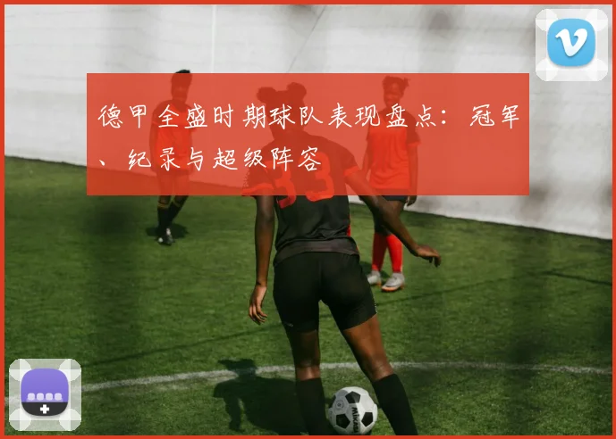 德甲全盛时期球队表现盘点：冠军、纪录与超级阵容