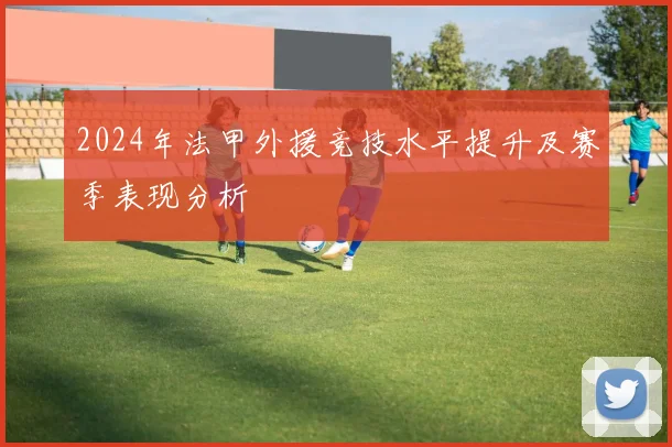2024年法甲外援竞技水平提升及赛季表现分析